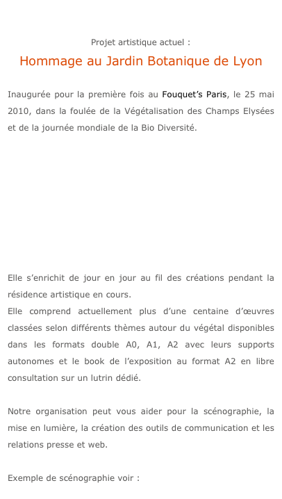 

Projet artistique actuel :
Hommage au Jardin Botanique de Lyon

Inaugurée pour la première fois au Fouquet’s Paris, le 25 mai 2010, dans la foulée de la Végétalisation des Champs Elysées et de la journée mondiale de la Bio Diversité.








Elle s’enrichit de jour en jour au fil des créations pendant la résidence artistique en cours.
Elle comprend actuellement plus d’une centaine d’œuvres classées selon différents thèmes autour du végétal disponibles dans les formats double A0, A1, A2 avec leurs supports autonomes et le book de l’exposition au format A2 en libre consultation sur un lutrin dédié.

Notre organisation peut vous aider pour la scénographie, la mise en lumière, la création des outils de communication et les relations presse et web.

Exemple de scénographie voir :  Fouquet’s Tuesday 25 event