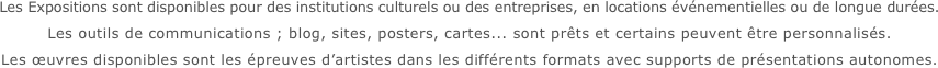 Les Expositions sont disponibles pour des institutions culturels ou des entreprises, en locations événementielles ou de longue durées.
Les outils de communications ; blog, sites, posters, cartes... sont prêts et certains peuvent être personnalisés.
Les œuvres disponibles sont les épreuves d’artistes dans les différents formats avec supports de présentations autonomes.